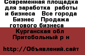 Современная площадка для заработка, работы и бизнеса - Все города Бизнес » Продажа готового бизнеса   . Курганская обл.,Притобольный р-н